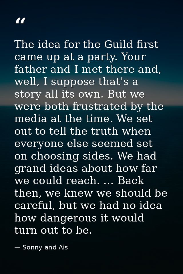 The idea for the Guild first came up at a party. Your father and I met there and, well, I suppose that's a story all its — Sonny and Ais