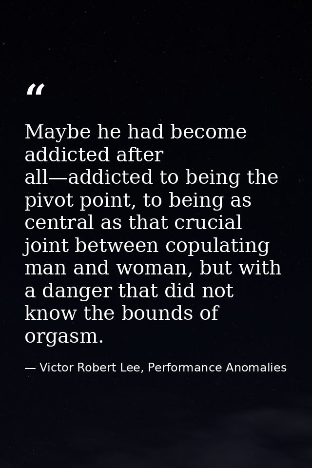 Maybe he had become addicted after all—addicted to being the pivot point, to being as central as that crucial joint betw — Victor Robert Lee, Performance Anomalies