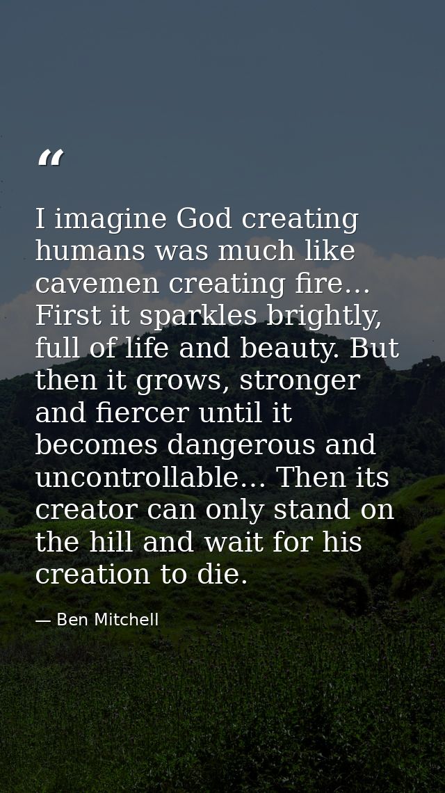 I imagine God creating humans was much like cavemen creating fire… First it sparkles brightly, full of life and beauty.  — Ben Mitchell