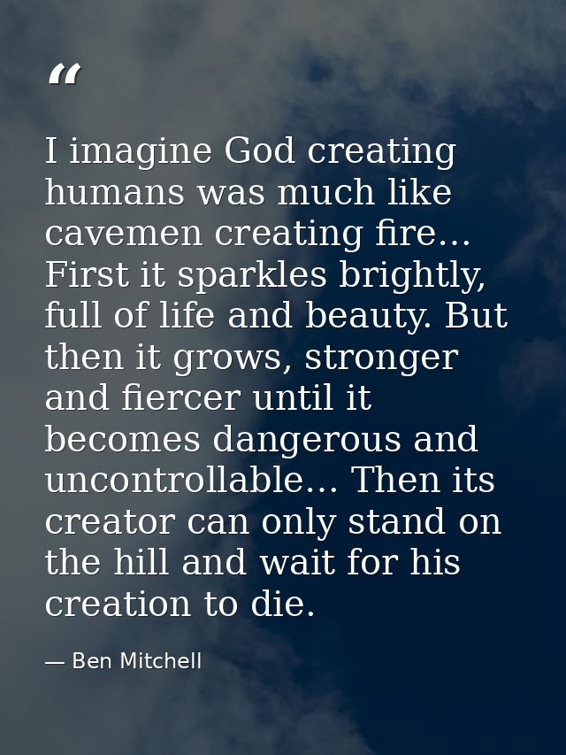 I imagine God creating humans was much like cavemen creating fire… First it sparkles brightly, full of life and beauty.  — Ben Mitchell