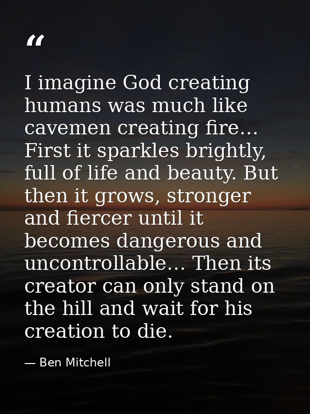I imagine God creating humans was much like cavemen creating fire… First it sparkles brightly, full of life and beauty.  — Ben Mitchell