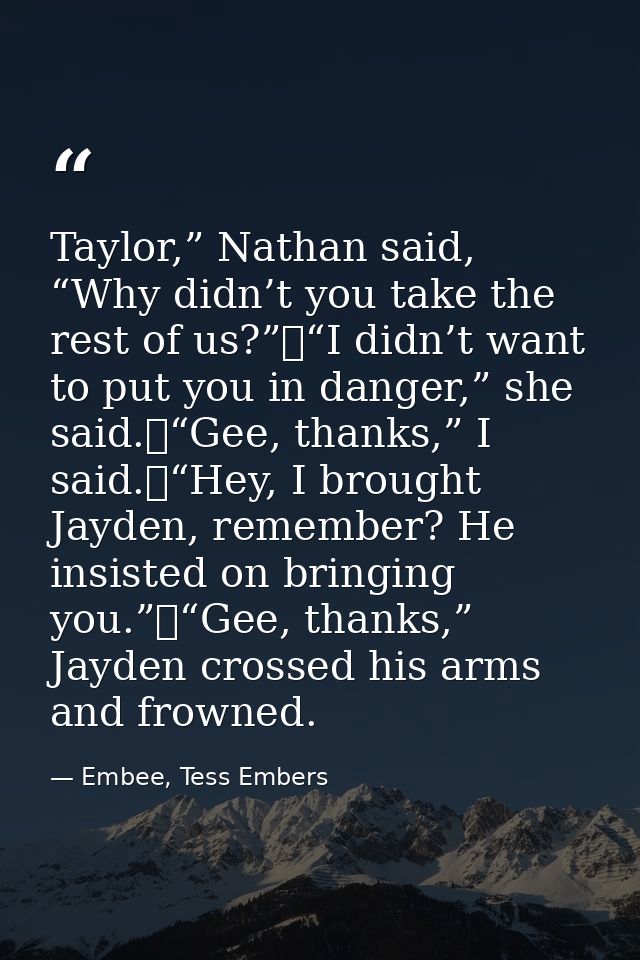 Taylor,” Nathan said, “Why didn’t you take the rest of us?”	“I didn’t want to put you in danger,” she said.	“Gee, thanks — Embee, Tess Embers