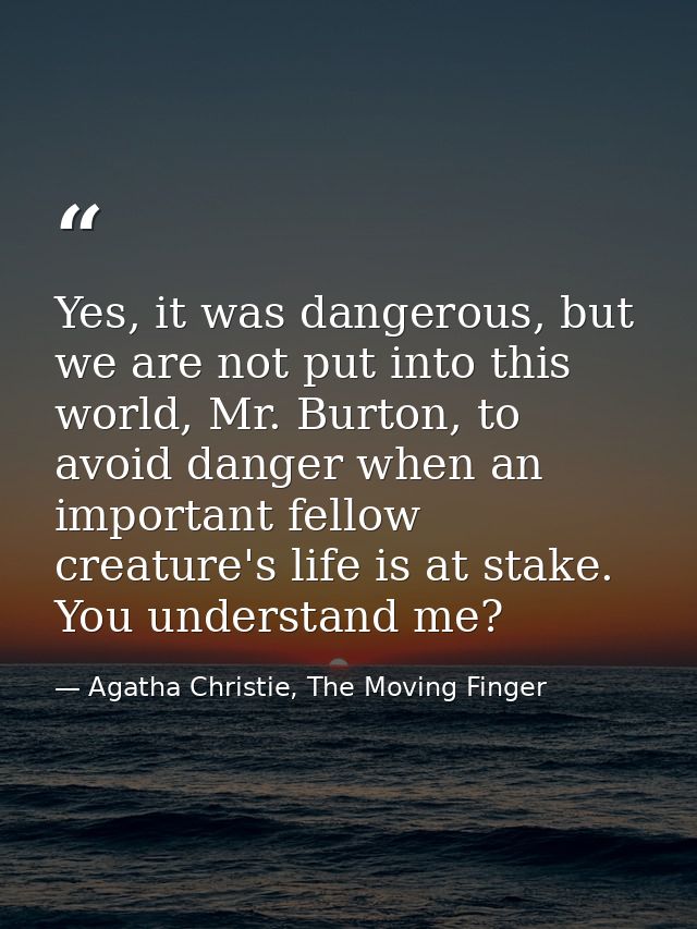 Yes, it was dangerous, but we are not put into this world, Mr. Burton, to avoid danger when an important fellow creature — Agatha Christie, The Moving Finger