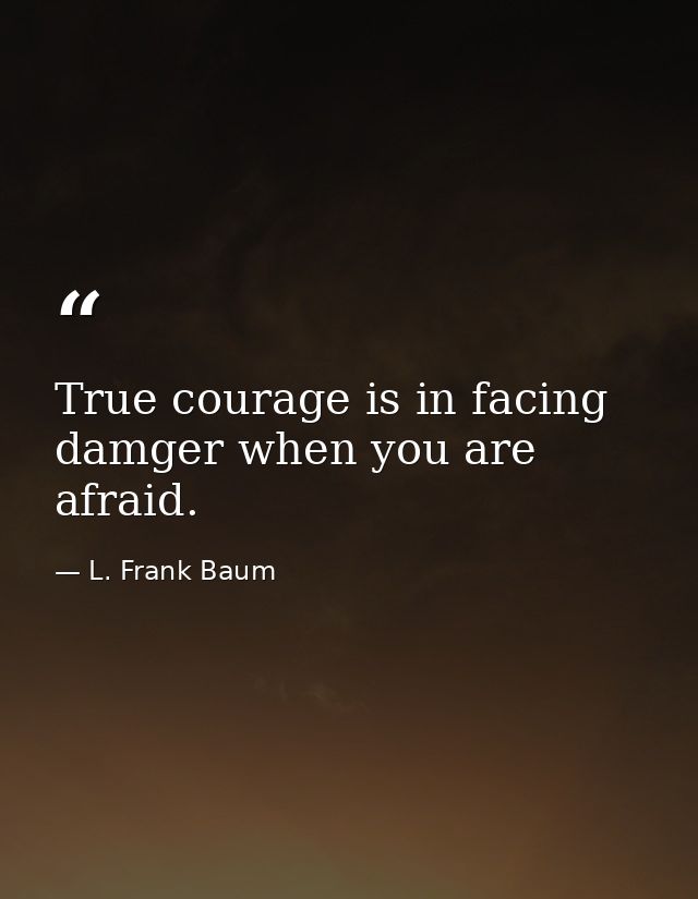 True courage is in facing damger when you are afraid. — L. Frank Baum
