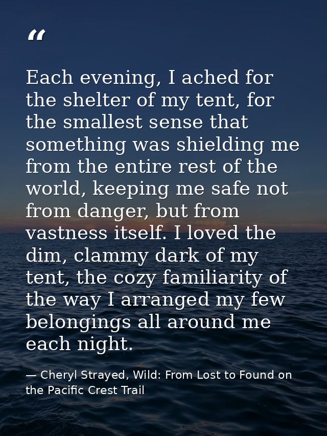 Each evening, I ached for the shelter of my tent, for the smallest sense that something was shielding me from the entire — Cheryl Strayed, Wild: From Lost to Found on the Pacific Crest Trail
