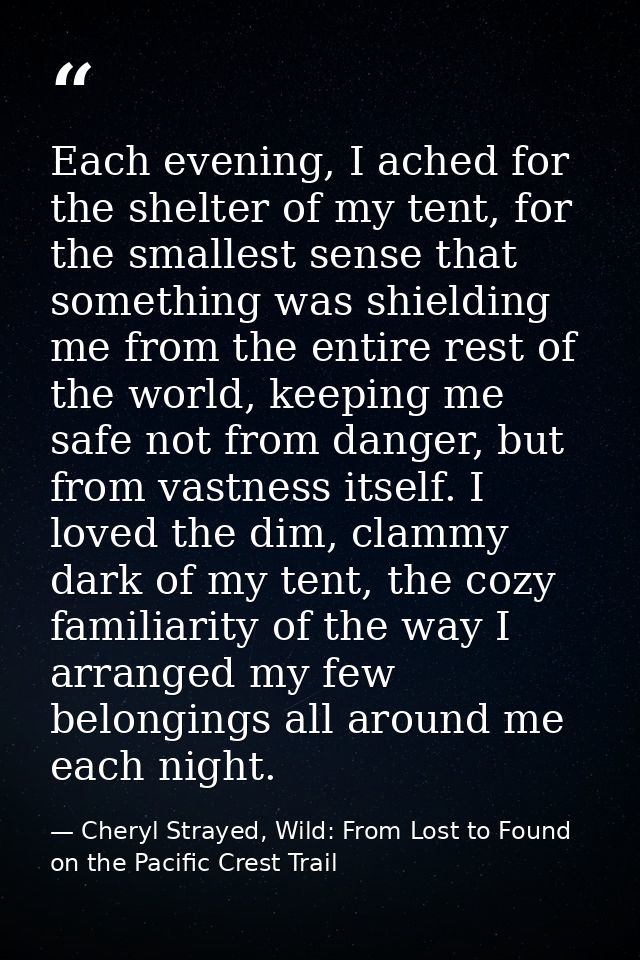 Each evening, I ached for the shelter of my tent, for the smallest sense that something was shielding me from the entire — Cheryl Strayed, Wild: From Lost to Found on the Pacific Crest Trail