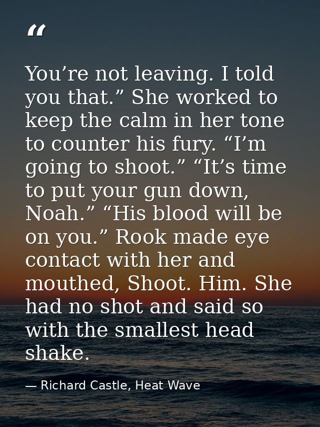 You’re not leaving. I told you that.” She worked to keep the calm in her tone to counter his fury. “I’m going to shoot.” — Richard Castle, Heat Wave