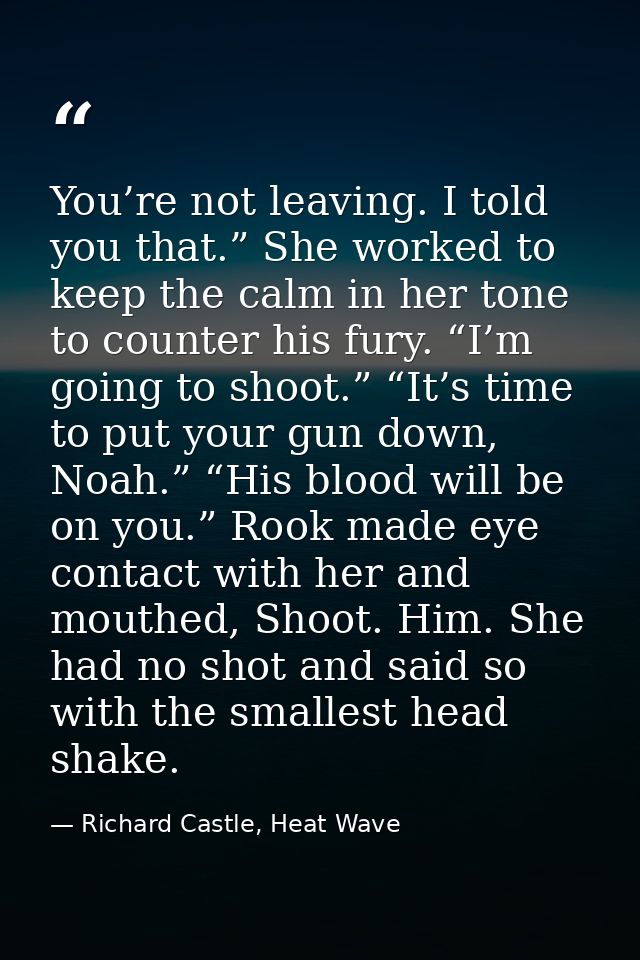 You’re not leaving. I told you that.” She worked to keep the calm in her tone to counter his fury. “I’m going to shoot.” — Richard Castle, Heat Wave