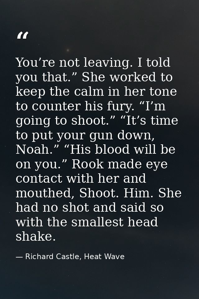 You’re not leaving. I told you that.” She worked to keep the calm in her tone to counter his fury. “I’m going to shoot.” — Richard Castle, Heat Wave