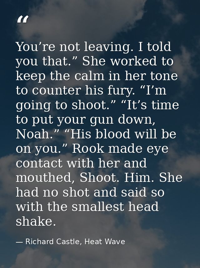 You’re not leaving. I told you that.” She worked to keep the calm in her tone to counter his fury. “I’m going to shoot.” — Richard Castle, Heat Wave