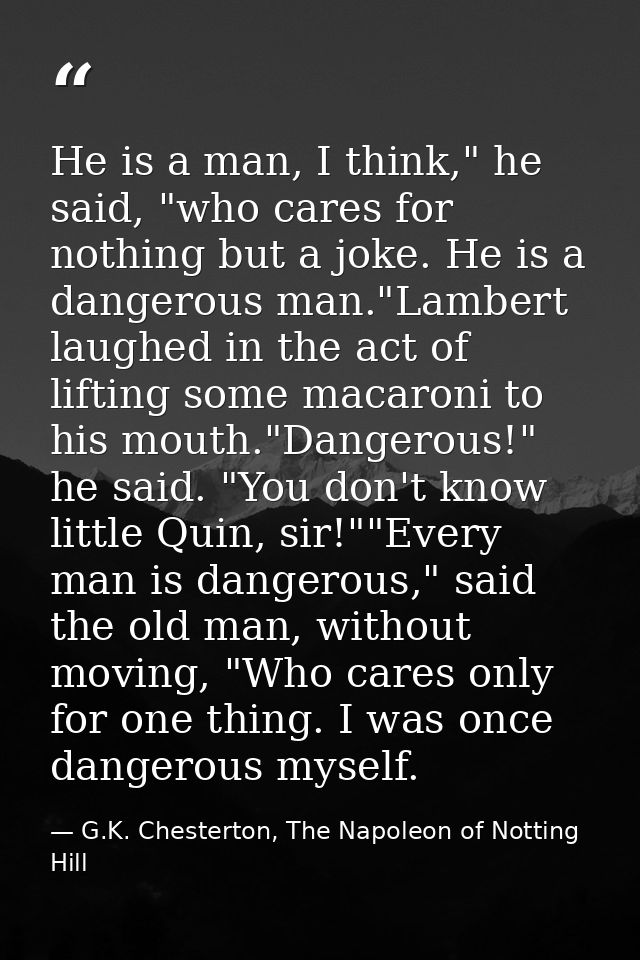 He is a man, I think," he said, "who cares for nothing but a joke. He is a dangerous man."Lambert laughed in the act of  — G.K. Chesterton, The Napoleon of Notting Hill