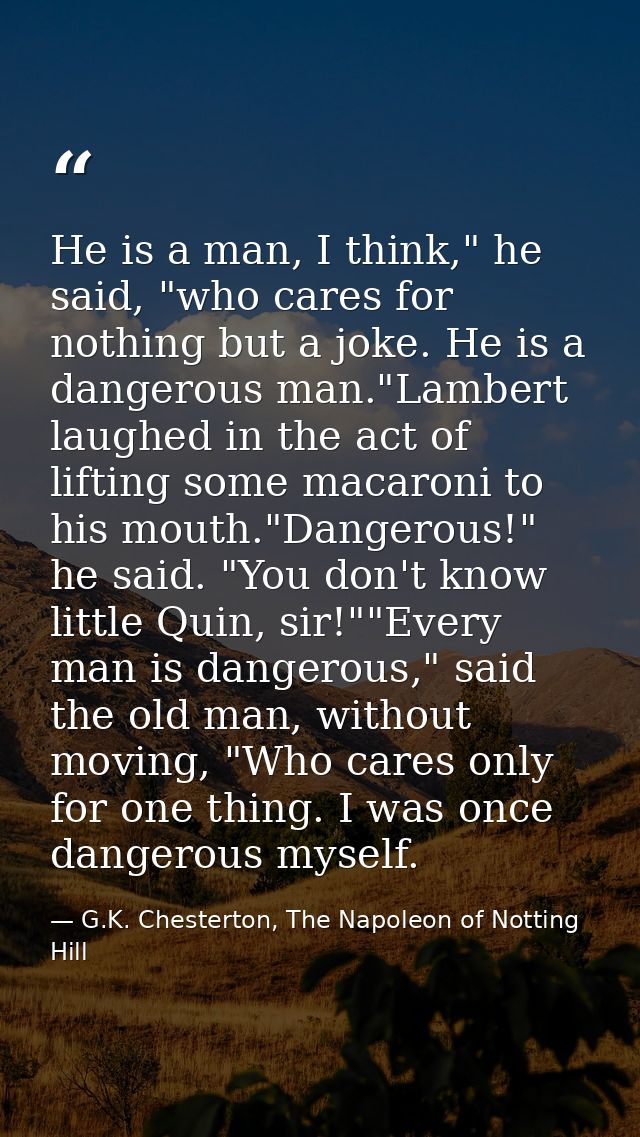 He is a man, I think," he said, "who cares for nothing but a joke. He is a dangerous man."Lambert laughed in the act of  — G.K. Chesterton, The Napoleon of Notting Hill