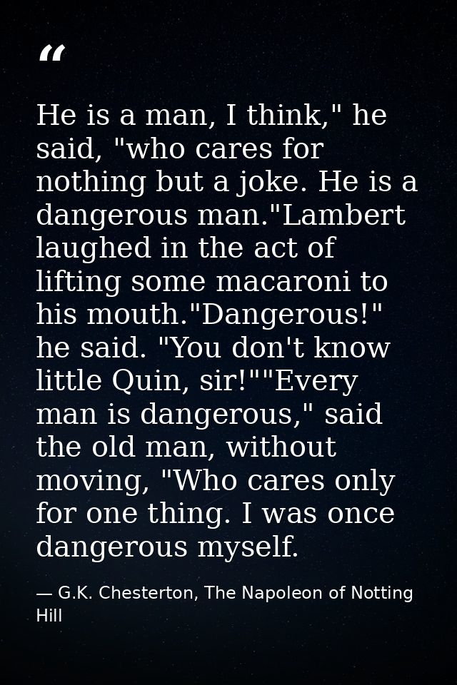 He is a man, I think," he said, "who cares for nothing but a joke. He is a dangerous man."Lambert laughed in the act of  — G.K. Chesterton, The Napoleon of Notting Hill