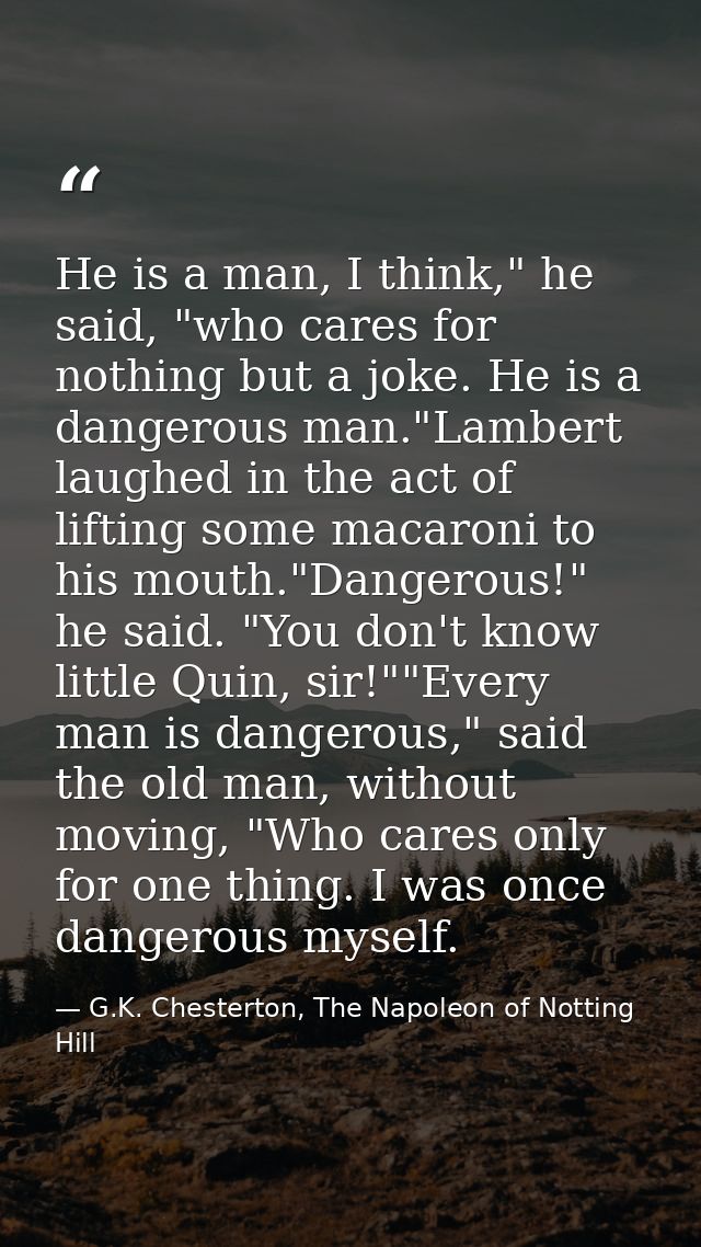He is a man, I think," he said, "who cares for nothing but a joke. He is a dangerous man."Lambert laughed in the act of  — G.K. Chesterton, The Napoleon of Notting Hill