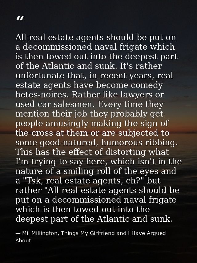 All real estate agents should be put on a decommissioned naval frigate which is then towed out into the deepest part of  — Mil Millington, Things My Girlfriend and I Have Argued About