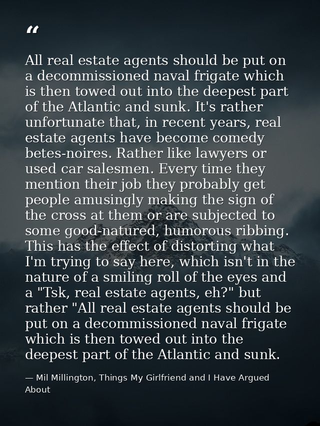 All real estate agents should be put on a decommissioned naval frigate which is then towed out into the deepest part of  — Mil Millington, Things My Girlfriend and I Have Argued About