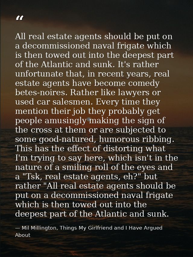 All real estate agents should be put on a decommissioned naval frigate which is then towed out into the deepest part of  — Mil Millington, Things My Girlfriend and I Have Argued About