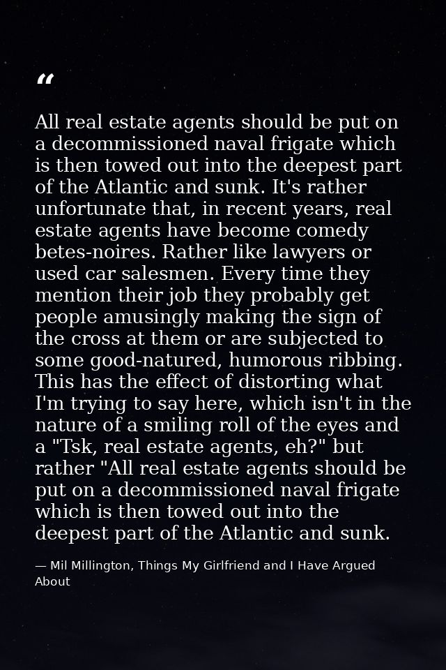 All real estate agents should be put on a decommissioned naval frigate which is then towed out into the deepest part of  — Mil Millington, Things My Girlfriend and I Have Argued About