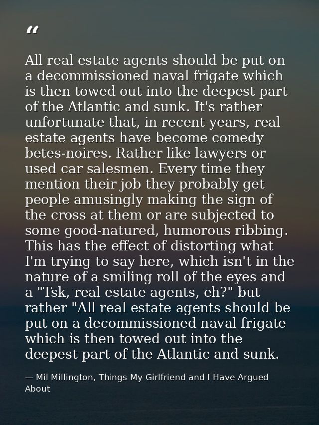 All real estate agents should be put on a decommissioned naval frigate which is then towed out into the deepest part of  — Mil Millington, Things My Girlfriend and I Have Argued About