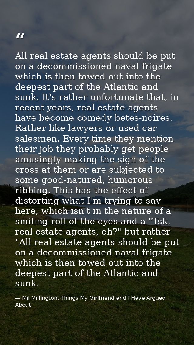 All real estate agents should be put on a decommissioned naval frigate which is then towed out into the deepest part of  — Mil Millington, Things My Girlfriend and I Have Argued About