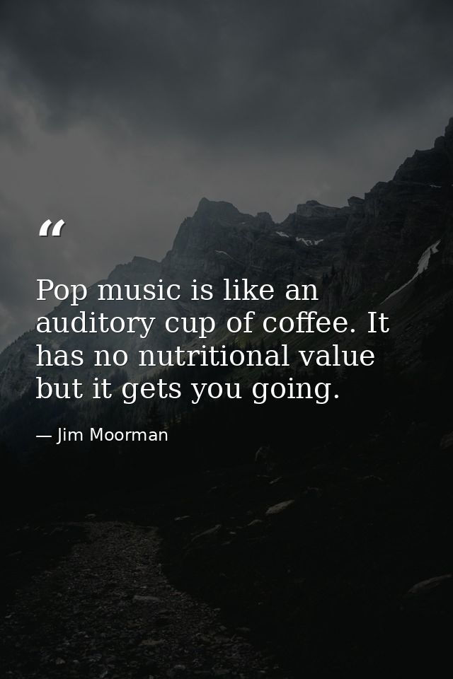 Pop music is like an auditory cup of coffee. It has no nutritional value but it gets you going. — Jim Moorman