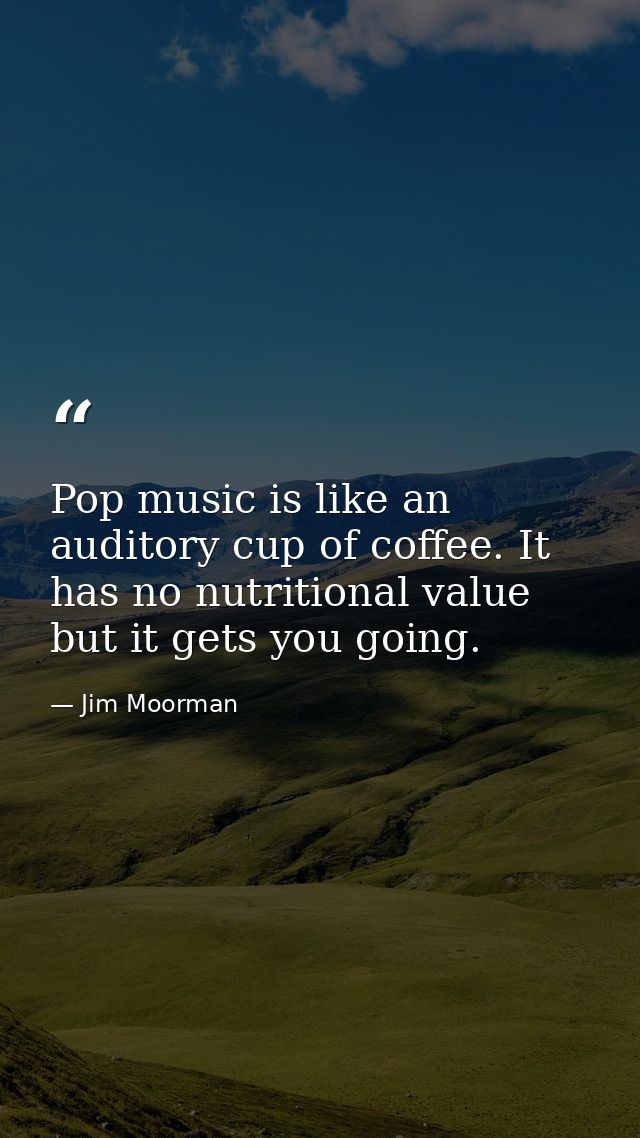 Pop music is like an auditory cup of coffee. It has no nutritional value but it gets you going. — Jim Moorman