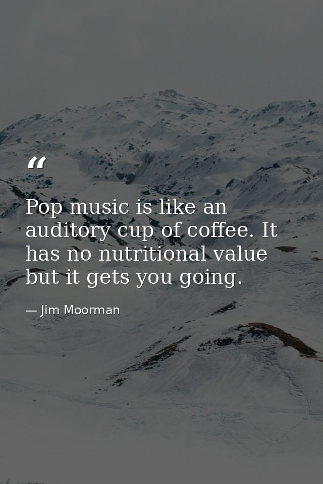 Pop music is like an auditory cup of coffee. It has no nutritional value but it gets you going. — Jim Moorman