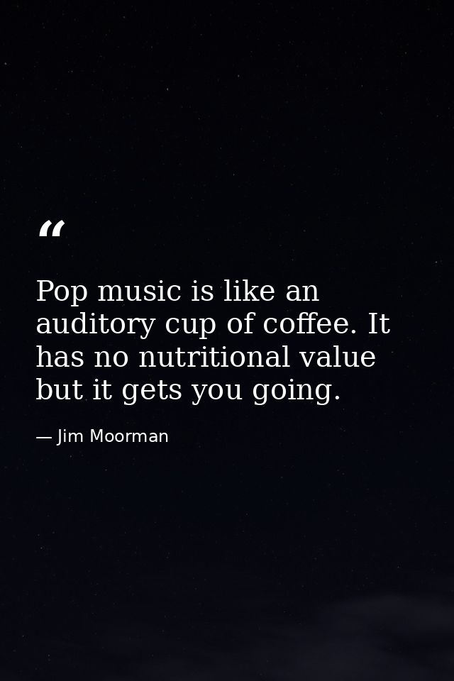 Pop music is like an auditory cup of coffee. It has no nutritional value but it gets you going. — Jim Moorman