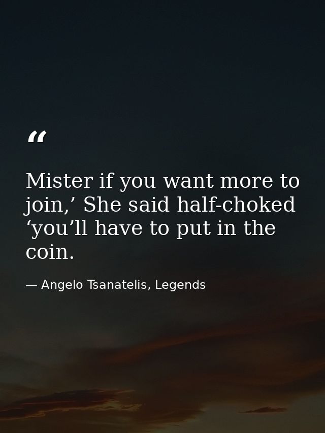 Mister if you want more to join,’ She said half-choked ‘you’ll have to put in the coin. — Angelo Tsanatelis, Legends