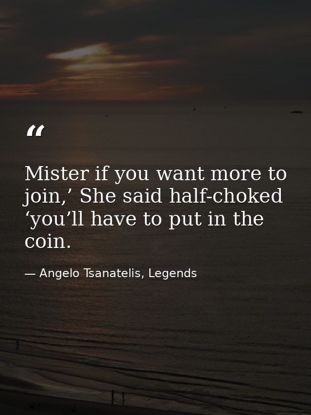 Mister if you want more to join,’ She said half-choked ‘you’ll have to put in the coin. — Angelo Tsanatelis, Legends