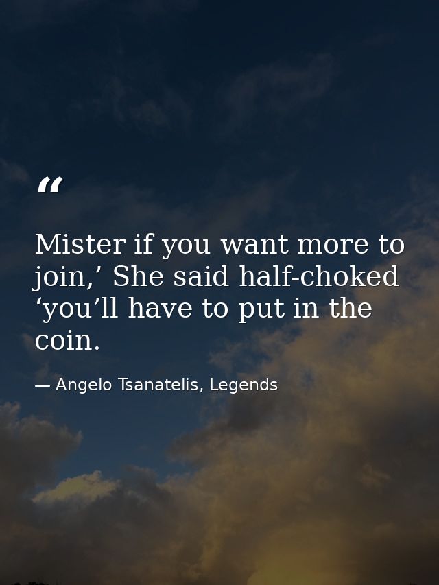 Mister if you want more to join,’ She said half-choked ‘you’ll have to put in the coin. — Angelo Tsanatelis, Legends