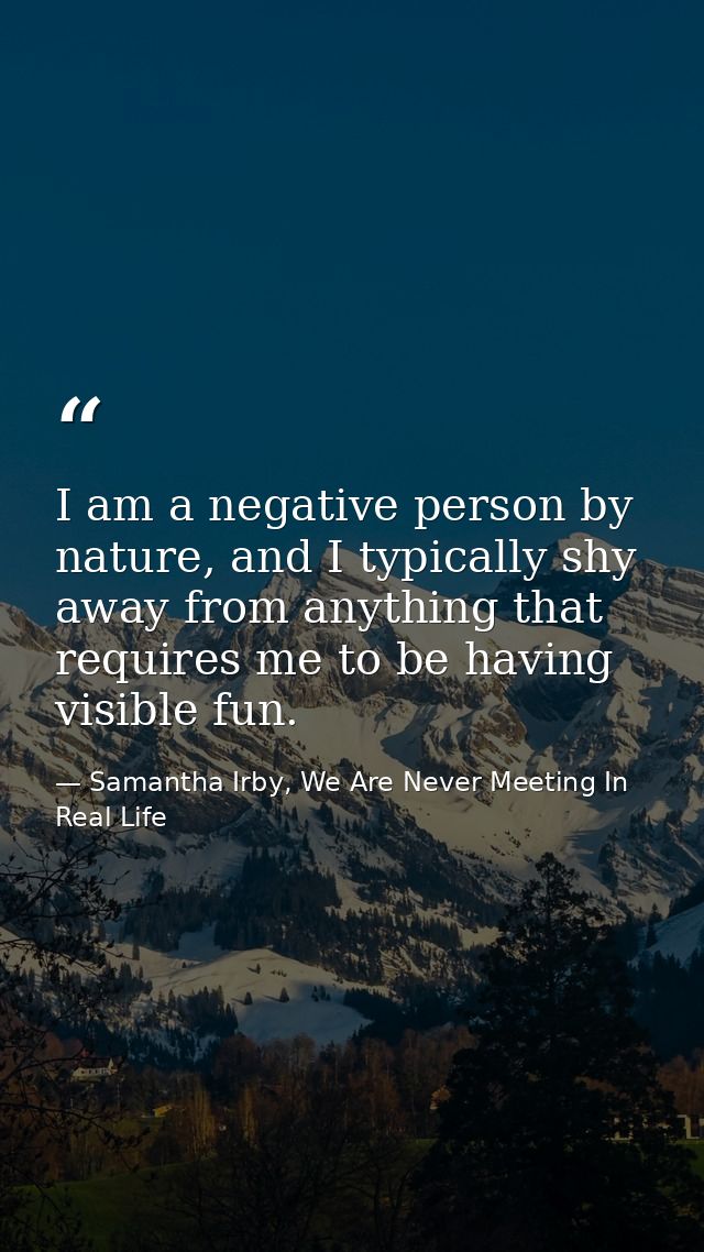 I am a negative person by nature, and I typically shy away from anything that requires me to be having visible fun. — Samantha Irby, We Are Never Meeting In Real Life