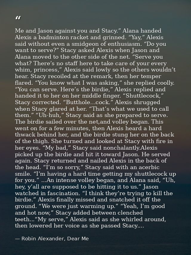Me and Jason against you and Stacy.” Alana handed Alexis a badminton racket and grinned. “Yay,” Alexis said without even — Robin Alexander, Dear Me
