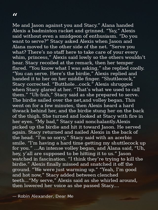 Me and Jason against you and Stacy.” Alana handed Alexis a badminton racket and grinned. “Yay,” Alexis said without even — Robin Alexander, Dear Me