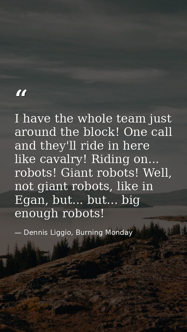 I have the whole team just around the block! One call and they'll ride in here like cavalry! Riding on... robots! Giant  — Dennis Liggio, Burning Monday