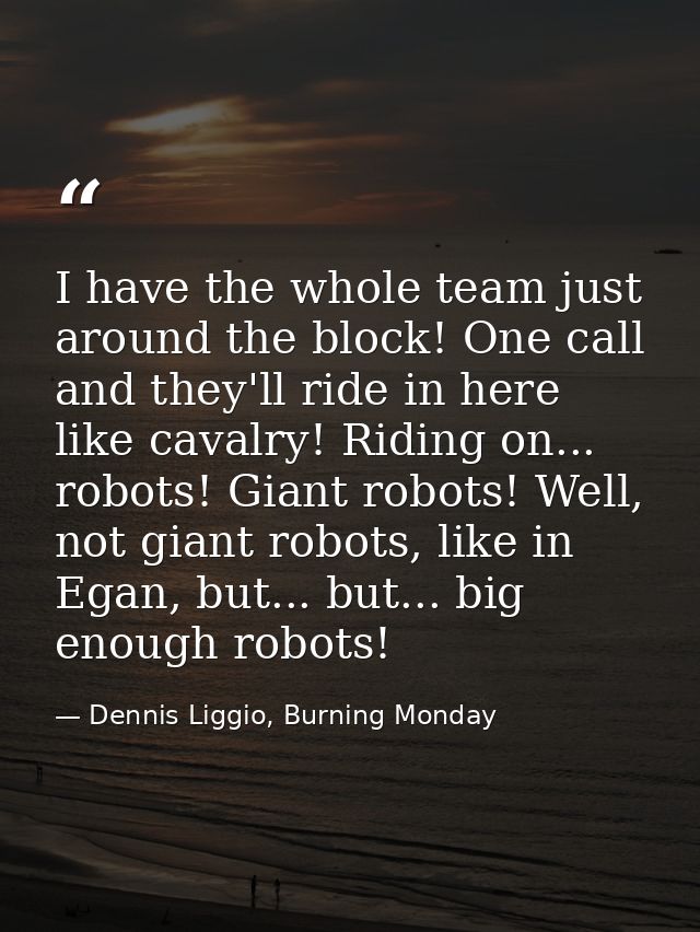 I have the whole team just around the block! One call and they'll ride in here like cavalry! Riding on... robots! Giant  — Dennis Liggio, Burning Monday