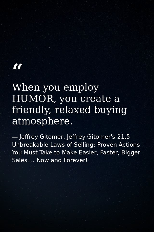 When you employ HUMOR, you create a friendly, relaxed buying atmosphere. — Jeffrey Gitomer, Jeffrey Gitomer's 21.5 Unbreakable Laws of Selling: Proven Actions You Must Take to Make Easier, Faster, Bigger Sales.... Now and Forever!