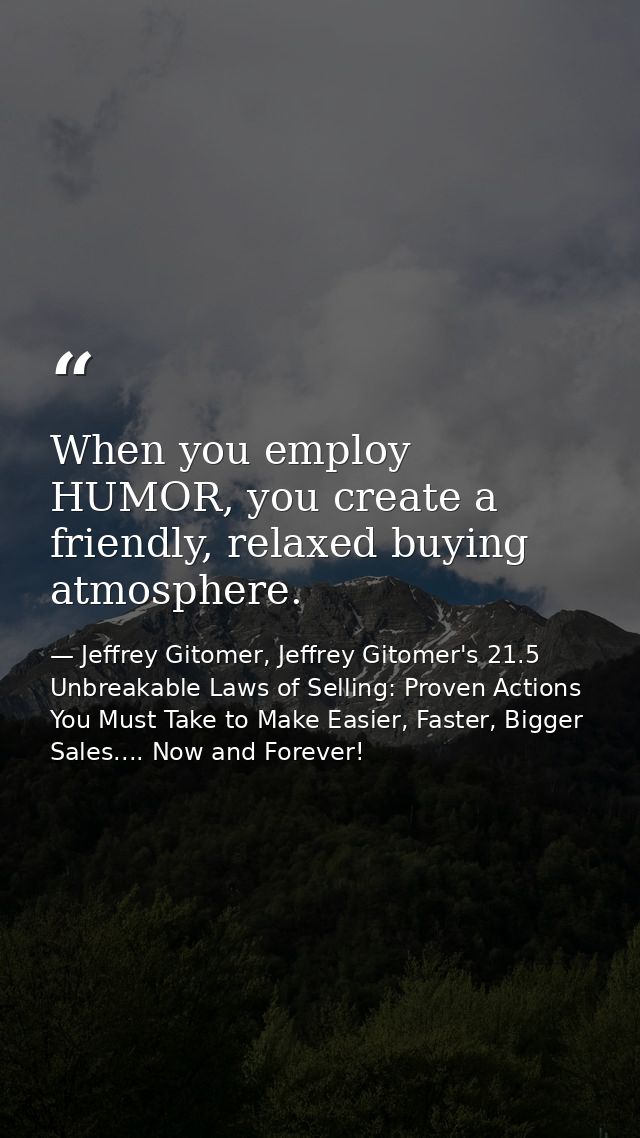 When you employ HUMOR, you create a friendly, relaxed buying atmosphere. — Jeffrey Gitomer, Jeffrey Gitomer's 21.5 Unbreakable Laws of Selling: Proven Actions You Must Take to Make Easier, Faster, Bigger Sales.... Now and Forever!