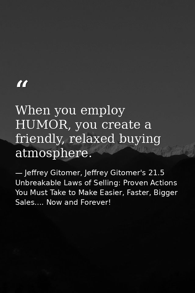 When you employ HUMOR, you create a friendly, relaxed buying atmosphere. — Jeffrey Gitomer, Jeffrey Gitomer's 21.5 Unbreakable Laws of Selling: Proven Actions You Must Take to Make Easier, Faster, Bigger Sales.... Now and Forever!