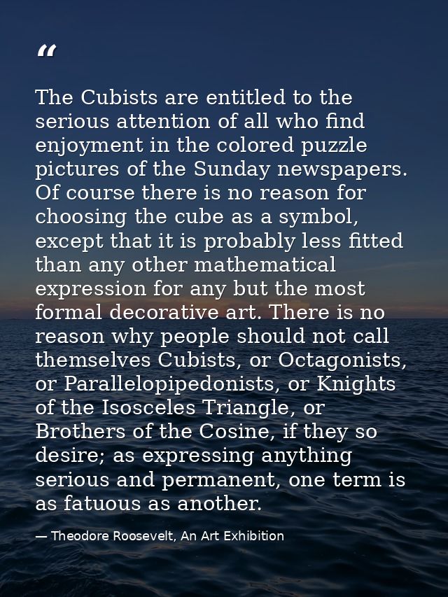 The Cubists are entitled to the serious attention of all who find enjoyment in the colored puzzle pictures of the Sunday — Theodore Roosevelt, An Art Exhibition