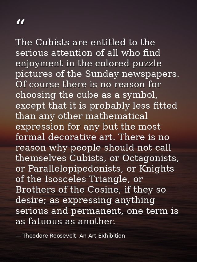 The Cubists are entitled to the serious attention of all who find enjoyment in the colored puzzle pictures of the Sunday — Theodore Roosevelt, An Art Exhibition