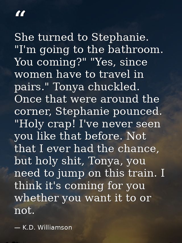 She turned to Stephanie. "I'm going to the bathroom. You coming?" "Yes, since women have to travel in pairs." Tonya chuc — K.D. Williamson