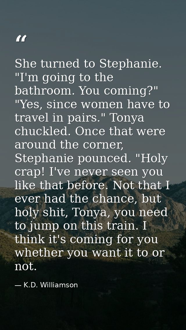She turned to Stephanie. "I'm going to the bathroom. You coming?" "Yes, since women have to travel in pairs." Tonya chuc — K.D. Williamson