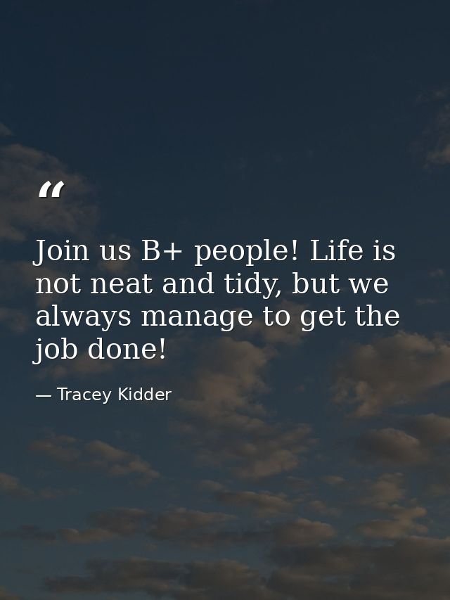 Join us B+ people! Life is not neat and tidy, but we always manage to get the job done! — Tracey Kidder