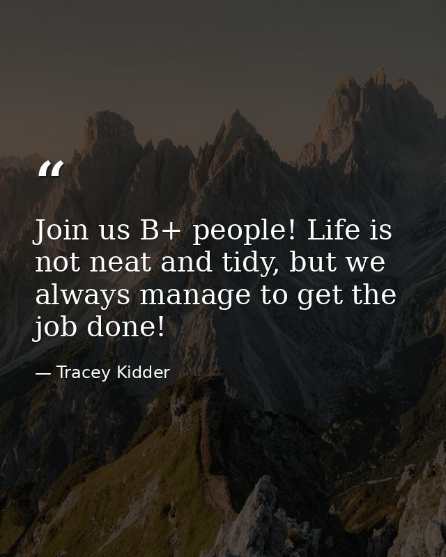 Join us B+ people! Life is not neat and tidy, but we always manage to get the job done! — Tracey Kidder