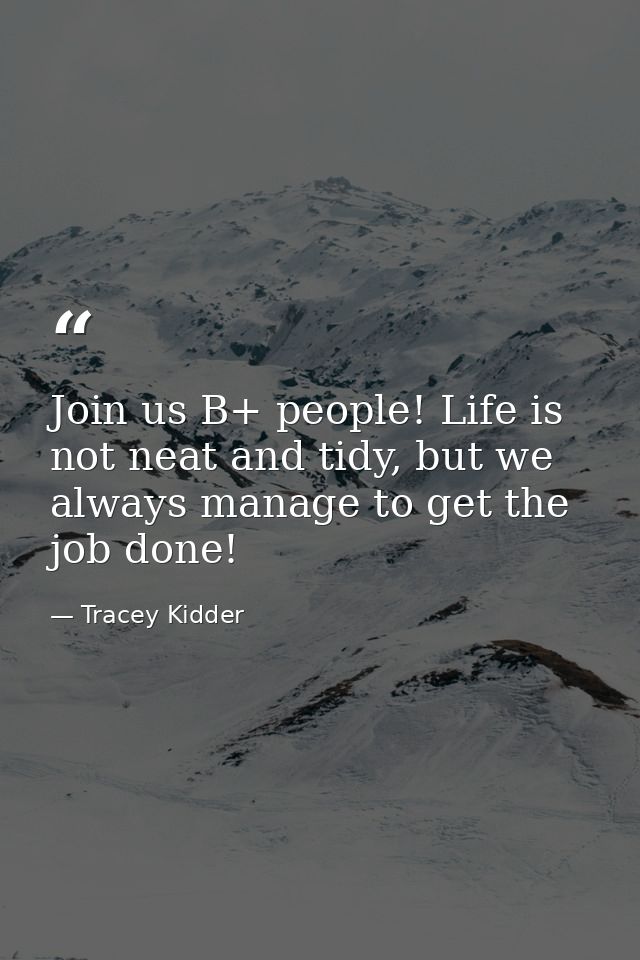 Join us B+ people! Life is not neat and tidy, but we always manage to get the job done! — Tracey Kidder