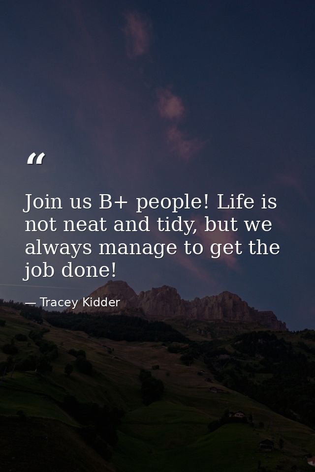 Join us B+ people! Life is not neat and tidy, but we always manage to get the job done! — Tracey Kidder