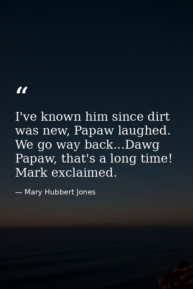 I've known him since dirt was new, Papaw laughed. We go way back...Dawg Papaw, that's a long time! Mark exclaimed. — Mary Hubbert Jones