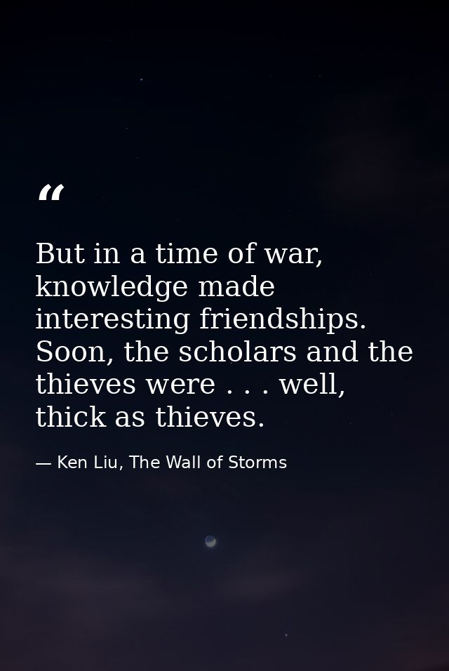 But in a time of war, knowledge made interesting friendships. Soon, the scholars and the thieves were . . . well, thick  — Ken Liu, The Wall of Storms