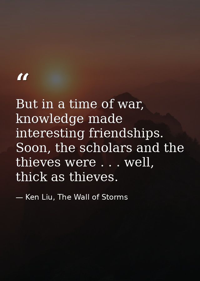 But in a time of war, knowledge made interesting friendships. Soon, the scholars and the thieves were . . . well, thick  — Ken Liu, The Wall of Storms